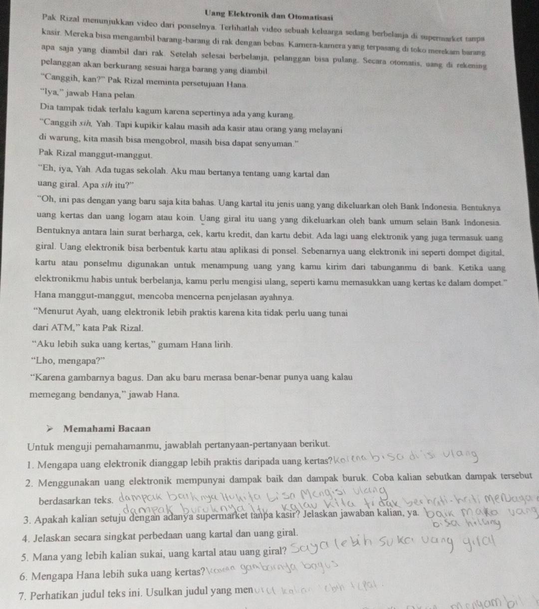 Uang Elektronik dan Otomatisasi
Pak Rizal menunjukkan video dari ponselnya. Terlihatlah video sebuah keluarga sedang berbelanja di supermarket tanpa
kasir. Mereka bisa mengambil barang-barang di rak dengan bebas. Kamera-kamera yang terpasang di toko merekam barang
apa saja yang diambil dari rak. Setelah selesai berbelanja, pelanggan bisa pulang. Secara otomatis, uang di rekening
pelanggan akan berkurang sesuai harga barang yang diambil
“Canggih, kan?” Pak Rizal meminta persetujuan Hana
“Iya,” jawab Hana pelan
Dia tampak tidak terlalu kagum karena sepertinya ada yang kurang.
“Canggih s/, Yah. Tapi kupikir kalau masih ada kasir atau orang yang melayani
di warung, kita masih bisa mengobrol, masih bisa dapat senyuman.”
Pak Rizal manggut-manggut.
“Eh, iya, Yah. Ada tugas sekolah. Aku mau bertanya tentang uang kartal dan
uang giral. Apa s/h itu?”
“Oh, ini pas dengan yang baru saja kita bahas. Uang kartal itu jenis uang yang dikeluarkan oleh Bank Indonesia. Bentuknya
uang kertas dan uang logam atau koin. Uang giral itu uang yang dikeluarkan oleh bank umum selain Bank Indonesia.
Bentuknya antara lain surat berharga, cek, kartu kredit, dan kartu debit. Ada lagi uang elektronik yang juga termasuk uang
giral. Uang elektronik bisa berbentuk kartu atau aplikasi di ponsel. Sebenarnya uang elektronik ini seperti dompet digital,
kartu atau ponselmu digunakan untuk menampung uang yang kamu kirim dari tabunganmu di bank. Ketika uang
elektronikmu habis untuk berbelanja, kamu perlu mengisi ulang, seperti kamu memasukkan uang kertas ke dalam dompet.”
Hana manggut-manggut, mencoba mencerna penjelasan ayahnya.
“Menurut Ayah, uang elektronik lebih praktis karena kita tidak perlu uang tunai
dari ATM,” kata Pak Rizal.
“Aku lebih suka uang kertas,” gumam Hana lirih.
“Lho, mengapa?”
“Karena gambarnya bagus. Dan aku baru merasa benar-benar punya uang kalau
memegang bendanya,” jawab Hana.
Memahami Bacaan
Untuk menguji pemahamanmu, jawablah pertanyaan-pertanyaan berikut.
1. Mengapa uang elektronik dianggap lebih praktis daripada uang kertas'
2. Menggunakan uang elektronik mempunyai dampak baik dan dampak buruk. Coba kalian sebutkan dampak tersebut
berdasarkan teks.
3. Apakah kalian setuju dengan adanya supermarket tanpa kasir? Jelaskan jawaban kalian, ya.
4. Jelaskan secara singkat perbedaan uang kartal dan uang giral.
5. Mana yang lebih kalian sukai, uang kartal atau uang giral?
6. Mengapa Hana lebih suka uang kertas'
7. Perhatikan judul teks ini. Usulkan judul yang men