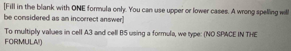 [Fill in the blank with ONE formula only. You can use upper or lower cases. A wrong spelling will 
be considered as an incorrect answer] 
To multiply values in cell A3 and cell B5 using a formula, we type: (NO SPACE IN THE 
FORMULA!)