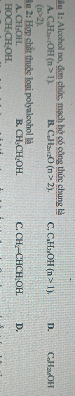 lâu 1: Alcohol no, đơn chức, mạch hở có công thức chung là
A. C_nH_2n+1OH(n>1). B. C_nH_2n+2O(n>2). C. C_nH_2nOH(n>1). D. C_nH_2MOH
(n>2). 
âu 2: Hợp chắt thuộc loại polyalcohol là
A. CH_3OH. B. CH_3CH_2OH. |C. CH_2=CHCH_2OH. D.
HOCH_2CH_2OH.