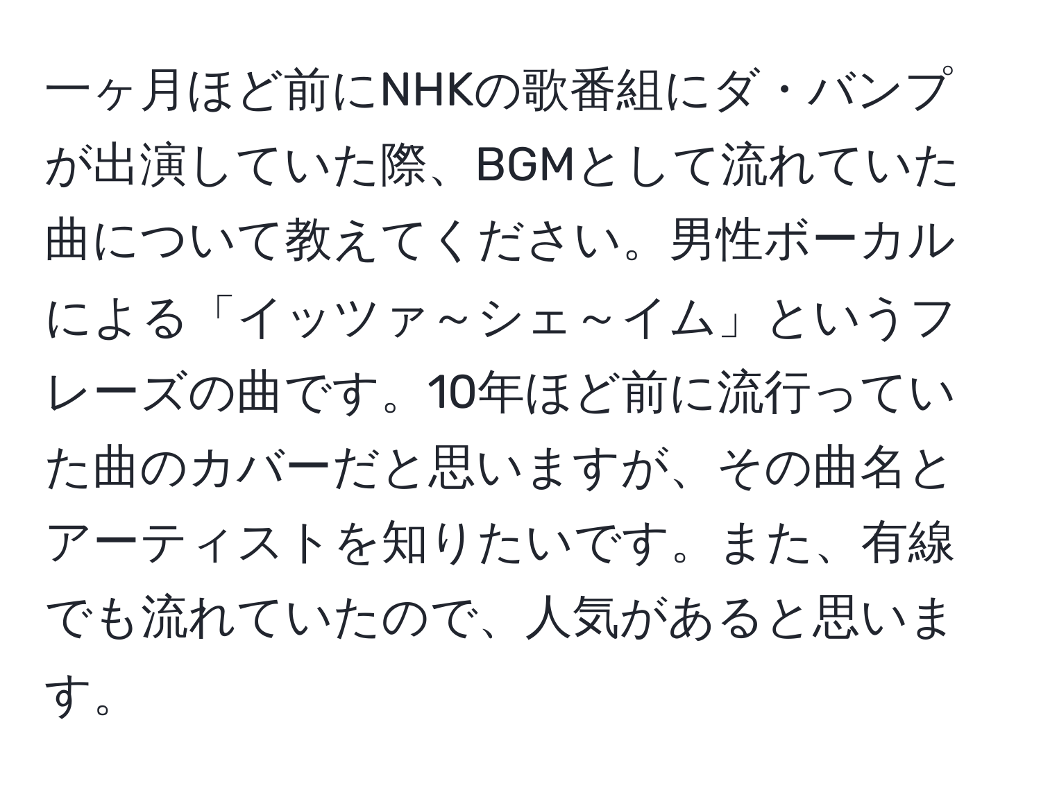 一ヶ月ほど前にNHKの歌番組にダ・バンプが出演していた際、BGMとして流れていた曲について教えてください。男性ボーカルによる「イッツァ～シェ～イム」というフレーズの曲です。10年ほど前に流行っていた曲のカバーだと思いますが、その曲名とアーティストを知りたいです。また、有線でも流れていたので、人気があると思います。