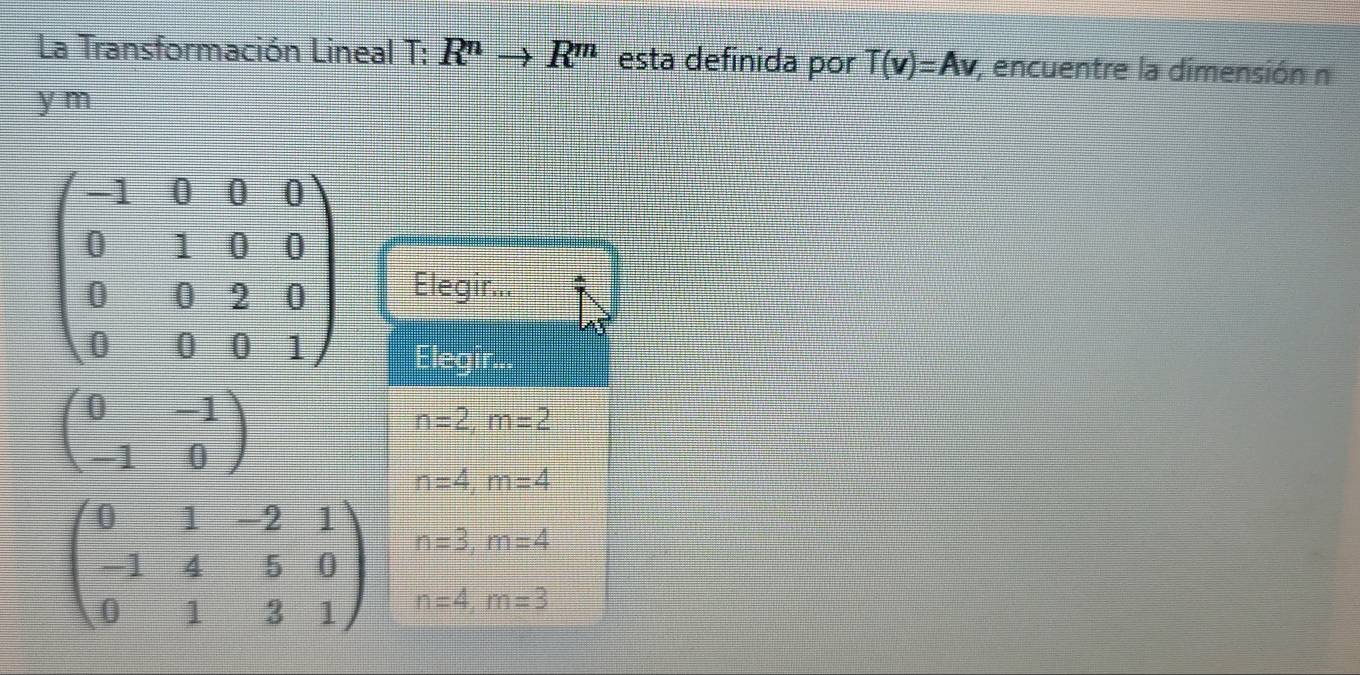 La Transformación Lineal T: R^nto R^m esta definida por T(v)=Av , encuentre la dimensión n
y m
beginpmatrix -1&0&0&0 0&1&0&0 0&0&2&0 0&0&0&1endpmatrix Elegir...
Elea
beginpmatrix 0&-1 -1&0endpmatrix
n=2, m=2
n=4, m=4
beginpmatrix 0&1&-2&1 -1&4&5&0 0&1&3&1endpmatrix beginarrayr n=3, m=4 n=4m=?endarray