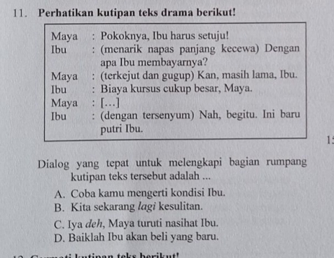 Perhatikan kutipan teks drama berikut!
Maya : Pokoknya, Ibu harus setuju!
Ibu : (menarik napas panjang kecewa) Dengan
apa Ibu membayarnya?
Maya : (terkejut dan gugup) Kan, masih lama, Ibu.
Ibu : Biaya kursus cukup besar, Maya.
Maya : […]
Ibu : (dengan tersenyum) Nah, begitu. Ini baru
putri Ibu.
1:
Dialog yang tepat untuk melengkapi bagian rumpang
kutipan teks tersebut adalah ...
A. Coba kamu mengerti kondisi Ibu.
B. Kita sekarang lagi kesulitan.
C. Iya deh, Maya turuti nasihat Ibu.
D. Baiklah Ibu akan beli yang baru.
n teks berikut'