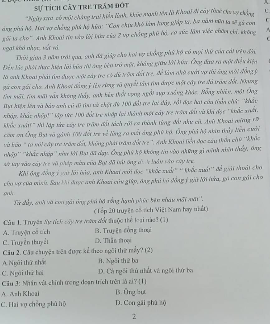 Sự tÍch CâY TRE tRăm đót
A.
*Ngày xua có một chàng trai hiền lành, khóe mạnh tên là Khoai đi cày thuê cho vợ chồng C.
ông phủ hộ. Hai vợ chồng phú hộ hứa: “Con chịu khó làm lụng giúp ta, ba năm nữa ta sẽ gả con C
gái ta cho''. Anh Khoai tin vào lời hứa của 2 vợ chồng phú hộ, ra sức làm việc chăm chi, không A
ngại khó nhọc, vất vả.
Thời gian 3 năm trôi qua, anh đã giúp cho hai vợ chồng phú hộ có mọi thứ của cái trên đời.
Đến lúc phải thực hiện lời hứa thì ông bèn trở mặt, không giữu lời hứa. Ông đưa ra một điều kiện
là anh Khoai phải tìm được một cây tre có đủ trăm đốt tre, để làm nhà cưới vợ thì ông mới đồng ý
gả con gái cho. Anh Khoai đồng ý lên rừng và quyết tâm tìm được một cây tre đủ trăm đốt. Nhưng
tìm mãi, tìm mãi vẫn không thấy, anh bèn thất vọng ngồi sụp xuống khóc. Bỗng nhiên, một Ông
But hiện lên và bảo anh cứ đi tìm và chặt đủ 100 đốt tre lại đây, rồi đọc hai câu thần chú: “khắc
nhập, khắc nhập!' lập tức 100 đốt tre nhập lại thành một cây tre trăm đốt và khi đọc “khắc xuất,
khắc xuất!'' thì lập tức cây tre trăm đốt tách rời ra thành từng đốt như cũ. Anh Khoai mừng rỡ
cảm ơn Ông But và gánh 100 đốt tre về làng ra mắt ông phú hộ. Ông phú hộ nhìn thấy liền cười
và bảo " ta nói cây tre trăm đổt, không phải trăm đổt tre'. Anh Khoai liền đọc câu thần chủ 'khắc
nhập'' “khắc nhập” như lời But đã dạy. Ông phú hộ không tin vào những gì mình nhìn thấy, ông
sở tay vào cây tre và phép màu của Bụt đã hút ông dịnh luôn vào cây tre.
Khi ông đồng ý giữ lời hứa, anh Khoai mới đọc "khắc xuất" " khắc xuất' để giải thoát cho
cha vợ của mình. Sau khi được anh Khoai cứu giúp, ông phú hộ đồng ý giữ lời hứa, gà con gái cho
anh.
Từ đẩy, anh và con gái ông phú hộ sống hạnh phúc bên nhau mãi mãi''.
(Tốp 20 truyện cổ tích Việt Nam hay nhất)
Câu 1. Truyện Sự tích cây tre trăm đổt thuộc thể loại nào? (1)
A. Truyện cổ tích B. Truyện đồng thoại
C. Truyền thuyết D. Thần thoại
Câu 2. Câu chuyện trên được kể theo ngôi thứ mấy? (2)
A.Ngôi thứ nhất B. Ngôi thứ ba
C. Ngôi thứ hai D. Cả ngôi thứ nhất và ngôi thứ ba
Câu 3: Nhân vật chính trong đoạn trích trên là ai? (1)
A. Anh Khoai B. Ông bụt
C. Hai vợ chồng phú hộ D. Con gái phú hộ
2