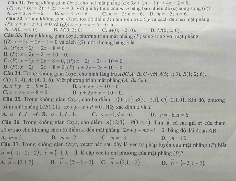 Cầâu 31. Trong không gian Oxyz, cho hai mặt phẳng (α): 3x+(m-1)y+4z-2=0,
(β): nx+(m+2)y+2z+4=0. Với giá trị thực của m, n bằng bao nhiêu đề (α) song song (β)?
A. m=3;n=-6. B. m=3;n=6. C. m=-3;n=-6. D. m=-3;n=6.
Câu 32. Trong không gian Oxyz, tọa độ điểm M nằm trên trục Oy và cách đều hai mặt phẳng
(P): x+y-z+1=0 và (Q):x-y+z-5=0 là
A. M(0;-3;0). B. M(0;3;0). C. M(0;-2;0). D. M(0;2;0).
Câu 33. Trong không gian Oxyz, phương trình mặt phẳng (P) song song với mặt phẳng
(Q): x+2y-2z+1=0 và cách (Q) một khoảng bằng 3 là
A. (P): x+2y-2z-8=0.
B. I P): x+2y-2z-10=0.
C. (P):x+2y-2z+8=0 , (P): x+2y-2z-10=0.
D. (P):x+2y-2z-8=0,(I P): x+2y-2z+10=0.
Câu 34. Trong không gian Oxyz, cho hình lăng trụ ABC A_0B_0C_0 với A(5;1;3),B(1;2;6),
C(5;0;4),Ao(4;0;6). Viết phương trình mặt phắng A_0B_0C_0).
A. x+y+z-9=0. B. x+y+z-10=0.
C. x+y+z-8=0. D. x+2y+z-10=0.
Câu 35. Trong không gian Oxyz, cho ba điểm A(0;1;2),B(2;-2;1),C(-2;1;0). Khi đó, phương
trình mặt phắng (ABC) là ax+y-z+d=0. Hãy xác định a và d.
A. a=6,d=-6. B. a=1,d=1. C. a=-1,d=-6. D. a=-6,d=6.
Câu 36. Trong không gian Oxyz, cho điểm A(1;2;3),B(3;4;4). Tìm tất cả các giá trị của tham
số m sao cho khoảng cách từ điểm A đến mặt phẳng 2x+y+mz-1=0 bằng độ dài đoạn AB.
A. m=2. B. m=-2. C. m=-3. D. m=± 2.
Câu 37. Trong không gian Oxyz, vectơ nào sau đây là vec tơ pháp tuyến của mặt phẳng (P) biết
vector a=(-1;-2;-2),vector b=(-1;0;-1) là cặp vec tơ chỉ phương của mặt phẳng (P)?
A. vector n=(2;1;2). B. vector n=(2;-1;-2). C. vector n=(2;1;-2). D. vector n=(-2;1;-2).