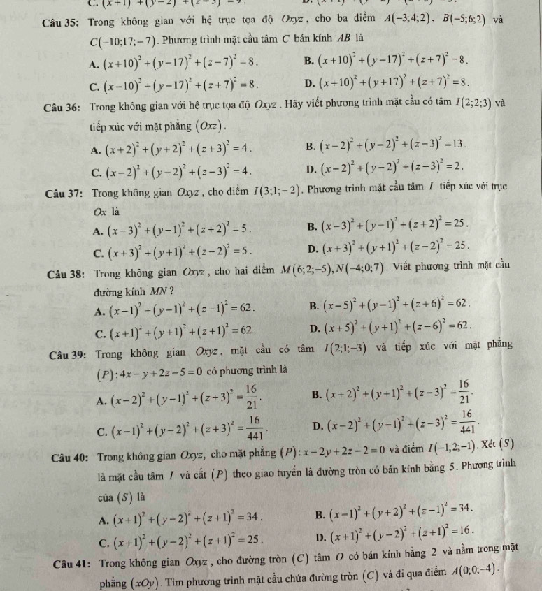 C. (x+1)+(y-2)+(2+3)-7.
Câu 35: Trong không gian với hệ trục tọa độ Oxyz , cho ba điểm A(-3;4;2),B(-5;6;2) và
C(-10;17;-7). Phương trình mặt cầu tâm C bán kính AB là
A. (x+10)^2+(y-17)^2+(z-7)^2=8. B. (x+10)^2+(y-17)^2+(z+7)^2=8.
C. (x-10)^2+(y-17)^2+(z+7)^2=8. D. (x+10)^2+(y+17)^2+(z+7)^2=8.
Câu 36: Trong không gian với hệ trục tọa độ Oxyz . Hãy viết phương trình mặt cầu có tâm I(2;2;3) và
tiếp xúc với mặt phẳng (Oxz) .
A. (x+2)^2+(y+2)^2+(z+3)^2=4. B. (x-2)^2+(y-2)^2+(z-3)^2=13.
C. (x-2)^2+(y-2)^2+(z-3)^2=4. D. (x-2)^2+(y-2)^2+(z-3)^2=2.
Câu 37: Trong không gian Oxyz , cho điểm I(3;1;-2). Phương trình mặt cầu tâm / tiếp xúc với trục
Ox là
A. (x-3)^2+(y-1)^2+(z+2)^2=5. B. (x-3)^2+(y-1)^2+(z+2)^2=25.
C. (x+3)^2+(y+1)^2+(z-2)^2=5. D. (x+3)^2+(y+1)^2+(z-2)^2=25.
Câu 38: Trong không gian Oxyz , cho hai điểm M(6;2;-5),N(-4;0;7). Viết phương trình mặt cầu
đường kính MN ?
A. (x-1)^2+(y-1)^2+(z-1)^2=62. B. (x-5)^2+(y-1)^2+(z+6)^2=62.
C. (x+1)^2+(y+1)^2+(z+1)^2=62. D. (x+5)^2+(y+1)^2+(z-6)^2=62.
Câu 39: Trong không gian Oxyz , mặt cầu có tâm I(2;1;-3) và tiếp xúc với mặt phẳng
(P): 4x-y+2z-5=0 có phương trình là
A. (x-2)^2+(y-1)^2+(z+3)^2= 16/21 . B. (x+2)^2+(y+1)^2+(z-3)^2= 16/21 .
C. (x-1)^2+(y-2)^2+(z+3)^2= 16/441 . D. (x-2)^2+(y-1)^2+(z-3)^2= 16/441 .
Câu 40: Trong không gian Oxyz, cho mặt phẳng (P): x-2y+2z-2=0 và điểm I(-1;2;-1). Xét (S)
là mặt cầu tâm / và cắt (P) theo giao tuyển là đường tròn có bán kính bằng 5. Phương trình
của (S) là
A. (x+1)^2+(y-2)^2+(z+1)^2=34. B. (x-1)^2+(y+2)^2+(z-1)^2=34.
C. (x+1)^2+(y-2)^2+(z+1)^2=25. D. (x+1)^2+(y-2)^2+(z+1)^2=16.
Câu 41: Trong không gian Oxyz , cho đường tròn (C) tâm O có bán kính bằng 2 và nằm trong mặt
phẳng (xOy). Tìm phương trình mặt cầu chứa đường tròn (C) và đi qua điểm A(0;0;-4).