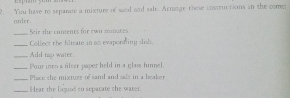 Expiam your ans 
2. You have to separate a mixture of sand and salt. Arrange these instructions in the correct 
order. 
_Stir the contents for two minutes. 
_Collect the filtrate in an evaporating dish. 
_Add tap water. 
_Pour into a filter paper held in a glass funnel. 
_Place the mixture of sand and salt in a beaker. 
_Heat the liquid to separate the water.