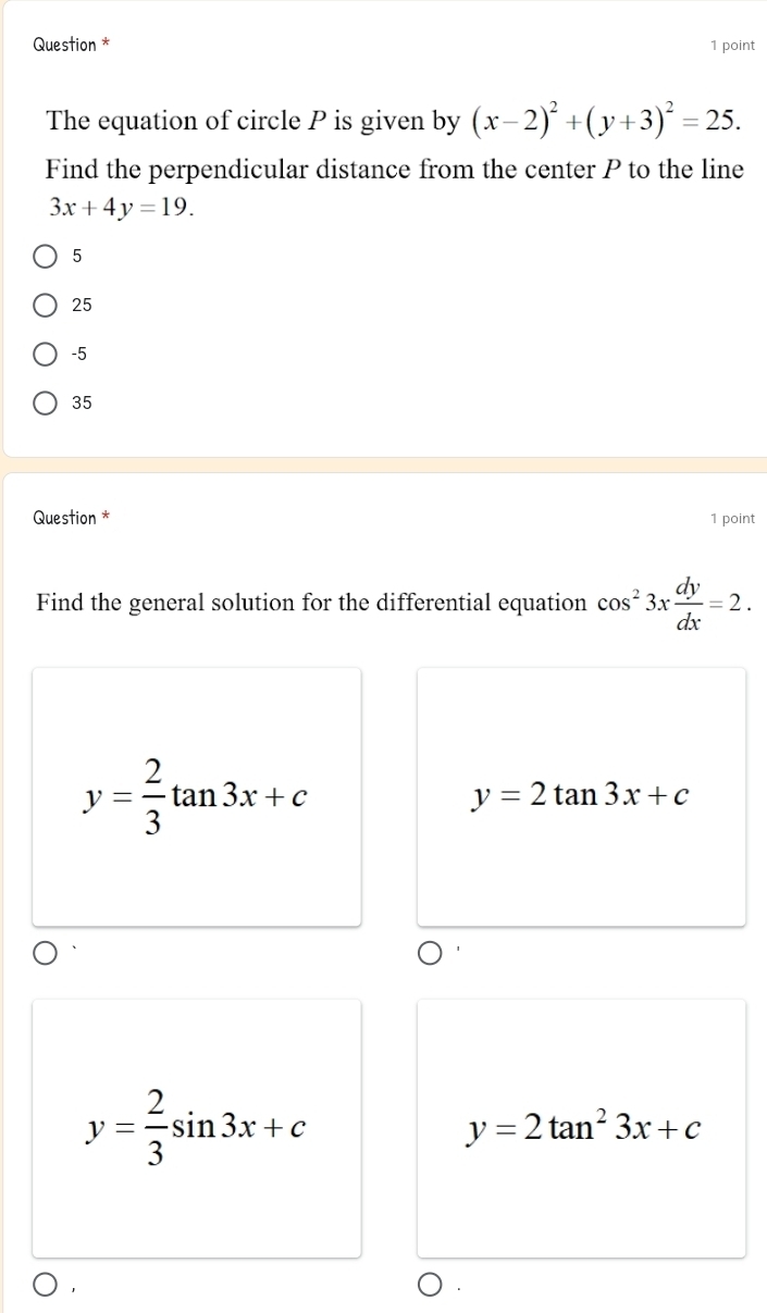 Question * 1 point
The equation of circle P is given by (x-2)^2+(y+3)^2=25. 
Find the perpendicular distance from the center P to the line
3x+4y=19.
5
25
-5
35
Question * 1 point
Find the general solution for the differential equation cos^23x dy/dx =2.
y= 2/3 tan 3x+c
y=2tan 3x+c
y= 2/3 sin 3x+c
y=2tan^23x+c