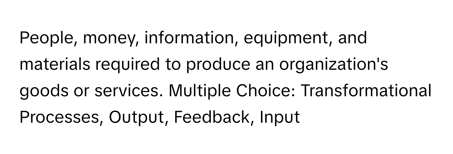 People, money, information, equipment, and materials required to produce an organization's goods or services. Multiple Choice: Transformational Processes, Output, Feedback, Input