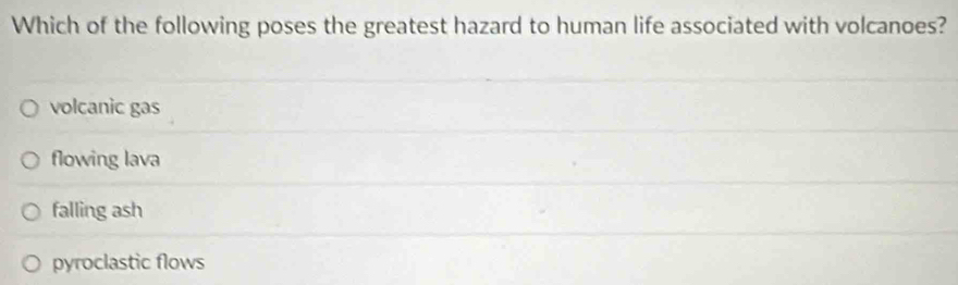 Which of the following poses the greatest hazard to human life associated with volcanoes?
volcanic gas
flowing lava
falling ash
pyroclastic flows