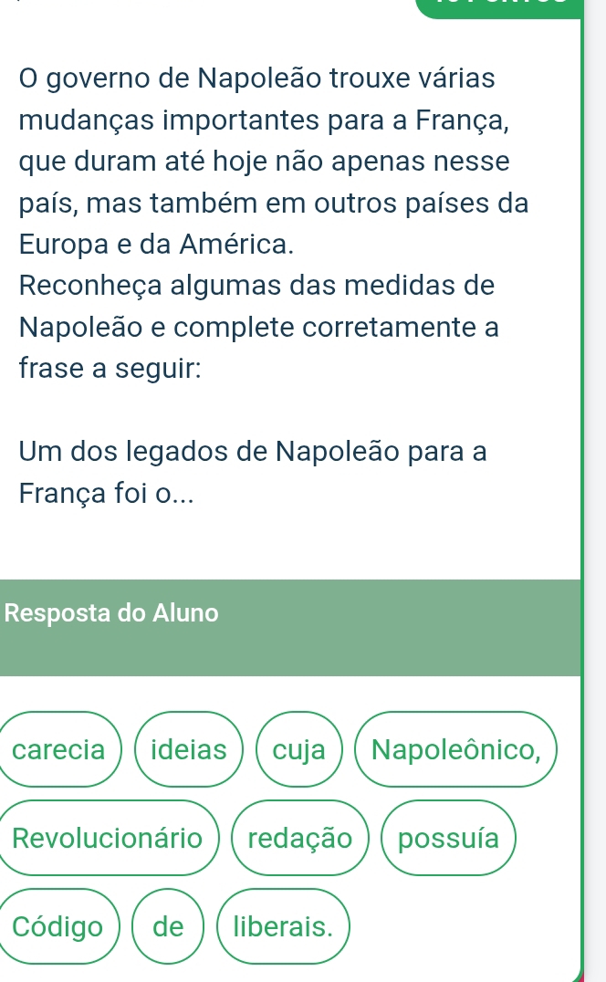 governo de Napoleão trouxe várias 
mudanças importantes para a França, 
que duram até hoje não apenas nesse 
país, mas também em outros países da 
Europa e da América. 
Reconheça algumas das medidas de 
Napoleão e complete corretamente a 
frase a seguir: 
Um dos legados de Napoleão para a 
França foi o... 
Resposta do Aluno 
carecia ideias cuja Napoleônico, 
Revolucionário redação possuía 
Código de liberais.