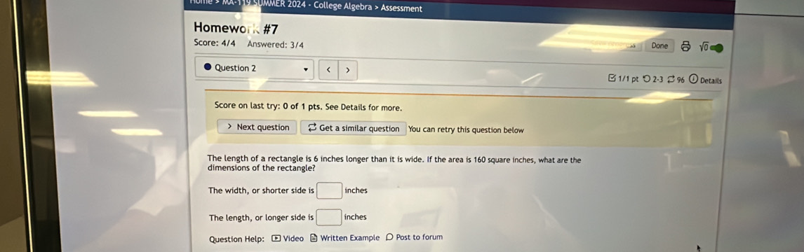 Te * MA-110 SUMMER 2024 - College Algebra > Assessment
Homework #7
Score: 4/4 Answered: 3/4 Done sqrt(0) 
Question 2
□ 1/1 pt つ2-3 ⇄ 96 Details
Score on last try: 0 of 1 pts. See Details for more.
> Next question [ Get a similar question You can retry this question below
The length of a rectangle is 6 inches longer than it is wide. If the area is 160 square inches, what are the
dimensions of the rectangle?
The width, or shorter side is □ inches
The length, or longer side is □ inches
Question Help: * Video Written Example D Post to forum