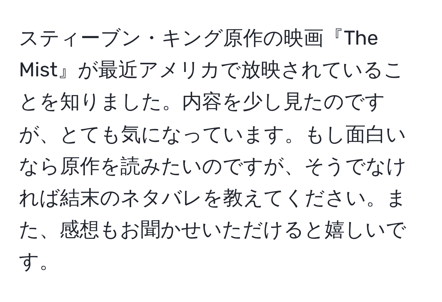 スティーブン・キング原作の映画『The Mist』が最近アメリカで放映されていることを知りました。内容を少し見たのですが、とても気になっています。もし面白いなら原作を読みたいのですが、そうでなければ結末のネタバレを教えてください。また、感想もお聞かせいただけると嬉しいです。