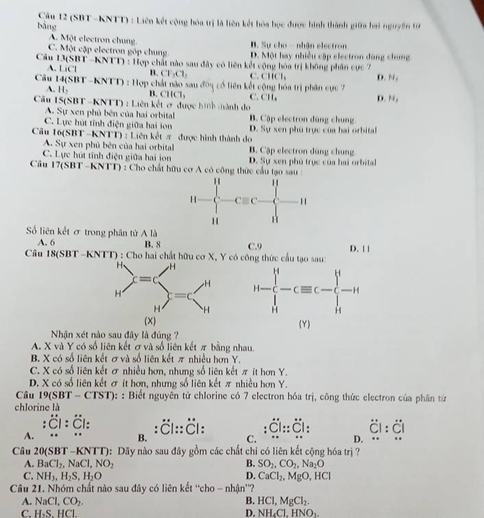 (SBT-KNTT) : Liên kết cộng hóa trị là liên kết hóa học được hình thành giữa hai nguyên từ
bằng
A. Một electron chung. B. Sự cho - nhận electron
C. Một cập electron góp chung D. Một hay nhiều cập electron dùng chung
Cầu 13(SBT-KNTT) : Hợp chất nào sau đây có liên kết cộng hóa trị không phần cực
A. LiCl B. CF_2Cl_2 C. CHCl
Câu 14(S |iendvmatrix T-KNTT) : Hợp chất nào sau đoy cổ liên kết cộng hóa trị phân cực 7 D. N ,
A. H_2
B. CHCl_3 C.CH₄
Câu 15(SBT-KNTT) : Liên kết ơ được hình mành do D. N,
A. Sự xen phủ bên của hai orbital B. Cập electron dùng chung
C. Lực hút tĩnh điện giữa hai ion D. Sự xen phú trực của hai orbital
Câu 16(SBT -KNTT) : Liên kết # được hình thành do
A. Sự xen phủ bên của hai orbital B. Cập electron dùng chung
C. Lực hút tĩnh điện giữa hai ion D. Sự xen phủ trục của hai orbital
Câu 17(SBT-KNTT) : Cho chất hữu cơ A có công thức cầu tạo sau :
Số liên kết σ trong phân tử A là
A. 6 B. 8 C.9 D. 1 1
Câu 18(SBT -KNTT) : Cho hai chất hữu cơ X, Y có công thức cầu tạo sau:
H-∈tlimits _H^(H-cequiv c-beginarray)l H -H Hendarray.
(w)
Nhận xét nào sau đây là đúng ?
A. X và Y có số liên kết σ và số liên kết π bằng nhau.
B. X có số liên kết σ và số liên kết π nhiều hơn Y.
C. X có số liên kết σ nhiều hơn, nhưng số liên kết π ít hơn Y.
D. X có số liên kết σ ít hơn, nhưng số liên kết π nhiều hơn Y.
Câu 19(S BT-C (TST): : Biết nguyên từ chlorine có 7 electron hóa trị, công thức electron của phân từ
chlorine là
overset .CI:overset .CI. :Cl::Cl: : Ö l:: Öl:
A.
B.
C.
D.
Câu 20(SBT-KNTT): Dãy nào sau đây gồm các chất chỉ có liên kết cộng hóa trị ?
A. BaCl_2,NaCl,NO_2 B. SO_2,CO_2,Na_2O
C. NH_3,H_2S,H_2O D. CaCl_2 , MgO, HCl
Câu 21. Nhóm chất nào sau đây có liên kết “cho - nhận”?
A. NaCl,CO_2. B. HCl,MgCl_2.
C. H_2S.HC L D. NH_4Cl HNO_1.