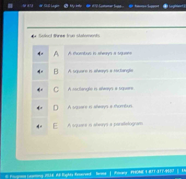 Glá Loạin fennon Suppon
Select three true statements
A A rhombus is always a square
B A square is always a rectangle
C A rectangle is always a square.
A square is always a rhombus.
A square is always a parallelogram
Poupere Leaming 2024. All fights Reserved ferms Privacy PHONE 1-877-377-9537 FA