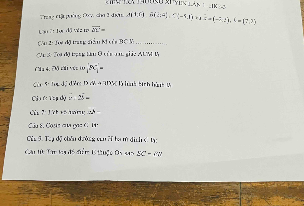 KIEM TRA THUÔNG XUYEN LÀN 1- HK2 -3
Trong mặt phẳng Oxy, cho 3 điểm A(4;6), B(2;4), C(-5;1) và vector a=(-2;3), vector b=(7;2)
Câu 1: Toạ độ véc tơ vector BC=
Câu 2: Toạ độ trung điểm M của BC là_ 
Câu 3: Toạ độ trọng tâm G của tam giác ACM là 
Câu 4: Độ dài véc tơ |vector BC|=
Câu 5: Toạ độ điểm D để ABDM là hình bình hành là: 
Câu 6: Toạ độ vector a+2vector b=
Câu 7: Tích vô hướng vector a.vector b=
Câu 8: Cosin của góc C là: 
Câu 9: Toạ độ chân đường cao H hạ từ đỉnh C là: 
Câu 10: Tìm toạ độ điểm E thuộc Ox sao EC=EB