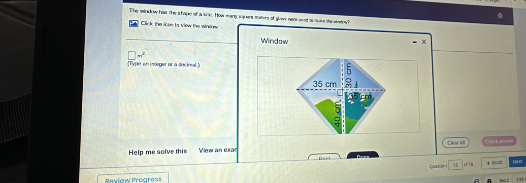 The window has the shape of a kite. How many square meters of glass were used to make the window? 
Click the icon to view the window 
Window ×
□ m^2
(Type an integer or a decimal.)
35 cm 8
35 cm
Help me solve this View an exar Clear all Check anmer 
Drint Daña 
Question 13 of 18 4 Back Next 
Review Progress 
nec 2 1:25