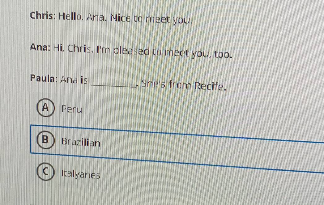 Chris: Hello, Ana. Nice to meet you.
Ana: Hi, Chris. I'm pleased to meet you, too.
Paula: Ana is _. She's from Recife.
A) Peru
B Brazilian
C ) Italyanes