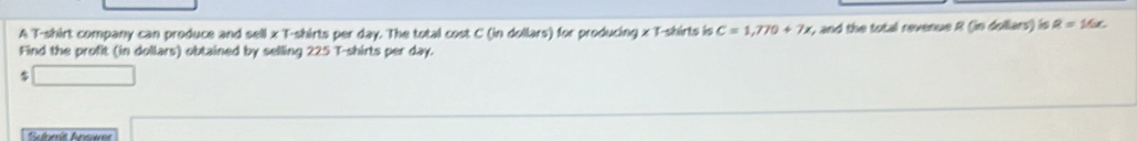 A T-shirt company can produce and sell x T-shirts per day. The total cost C (in dollars) for producing x T-shirts is C=1,770+7x , and the total revenue R (in dollars) is R=16x. 
Find the profit (in dollars) obtained by selling 225 T-shirts per day. 
Sulomit Anower