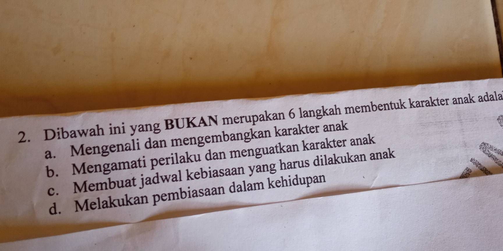 Dibawah ini yang BUKAN merupakan 6 langkah membentuk karakter anak adala
a. Mengenali dan mengembangkan karakter anak
b. Mengamati perilaku dan menguatkan karakter anak
c. Membuat jadwal kebiasaan yang harus dilakukan anak
d. Melakukan pembiasaan dalam kehidupan