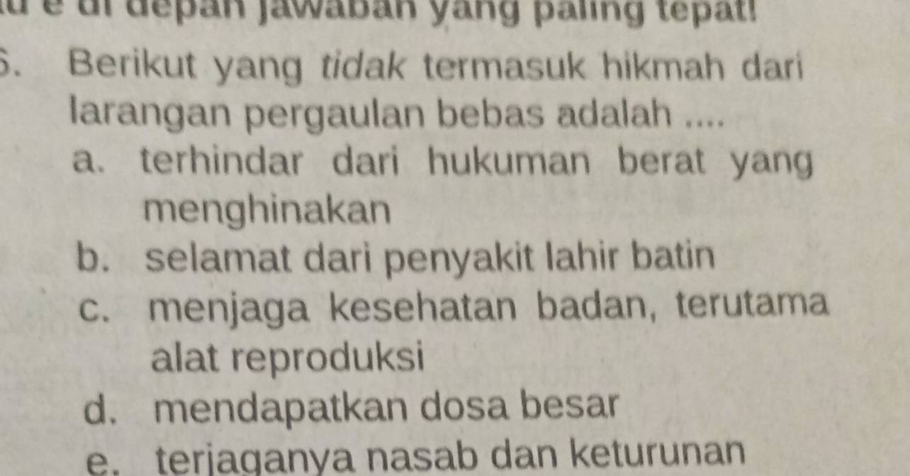 aü é ul depan jawaban yang paling tepatl
6. Berikut yang tidak termasuk hikmah dari
larangan pergaulan bebas adalah ....
a. terhindar dari hukuman berat yan
menghinakan
b. selamat dari penyakit lahir batin
c. menjaga kesehatan badan, terutama
alat reproduksi
d. mendapatkan dosa besar
e. terjaganya nasab dan keturunan