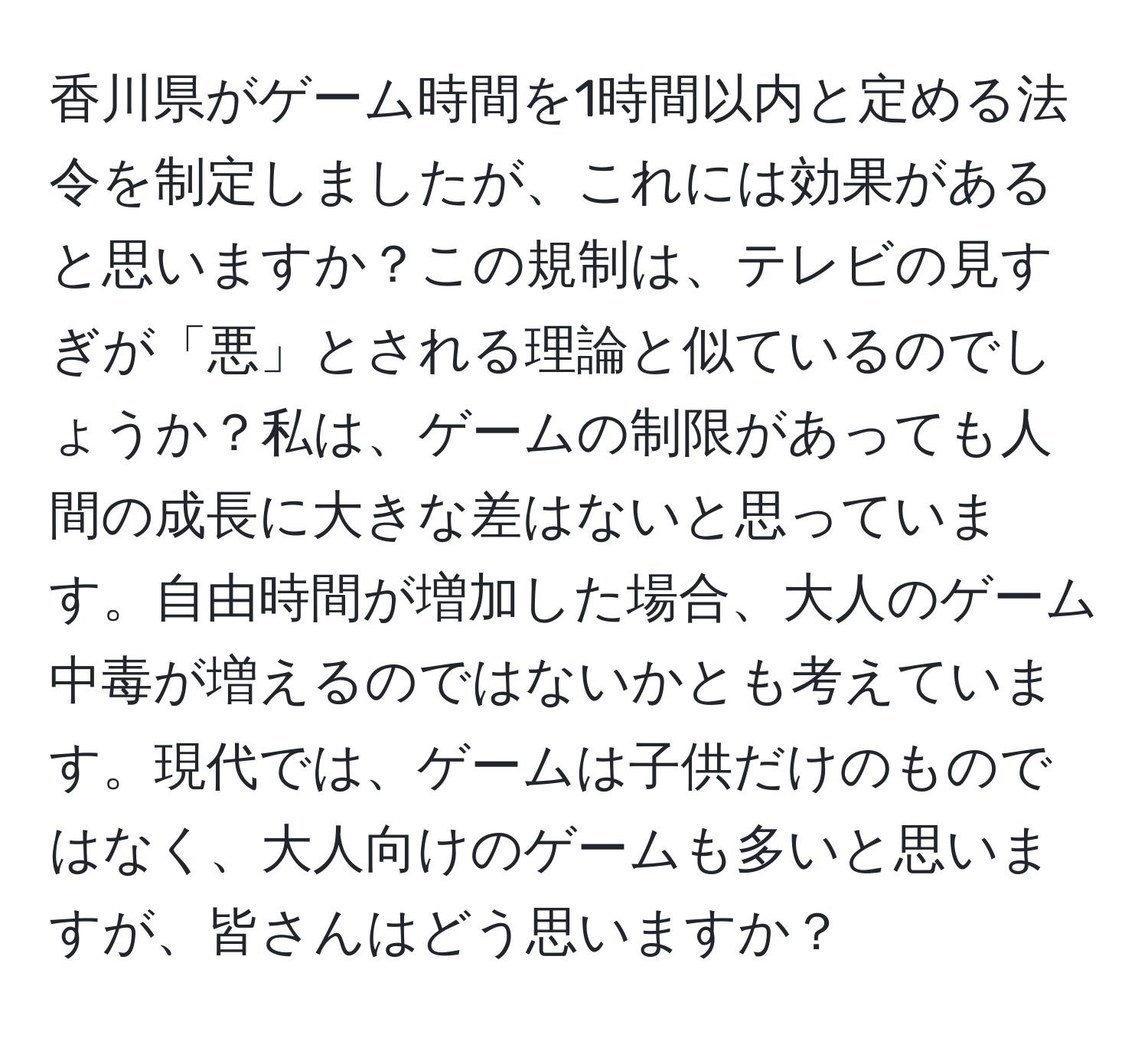 香川県がゲーム時間を1時間以内と定める法令を制定しましたが、これには効果があると思いますか？この規制は、テレビの見すぎが「悪」とされる理論と似ているのでしょうか？私は、ゲームの制限があっても人間の成長に大きな差はないと思っています。自由時間が増加した場合、大人のゲーム中毒が増えるのではないかとも考えています。現代では、ゲームは子供だけのものではなく、大人向けのゲームも多いと思いますが、皆さんはどう思いますか？