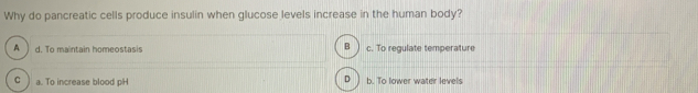 Why do pancreatic cells produce insulin when glucose levels increase in the human body?
B
A d. To maintain homeostasis c. To regulate temperature
C a. To increase blood pH b. To lower water levels