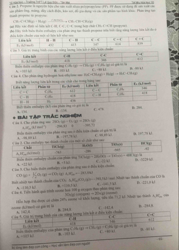 Tổ Hòa học - Trường THPT Lê Quý Đôn - Tân Mai Tài Tiệu Hòa học 10
Câu 2. Propene là nguyên liệu cho sản xuất nhựa polypropylene (PP). PP được sử dụng để sản xuất các
sản phẩm ổng, mảng, dây cách điện, kéo sợi, đồ gia dụng và các săn phẩm tạo hình khác. Phan ứng tạo
thành propene từ propyne:
CH_3-Cequiv CH(g)+H_2(g)xrightarrow C.P4HCO_3CH_3-CH=CH_2(g)
(a) Hãy xác định số liên kết C-H;C-C;C=C trong hợp chát CH_3-C=CH (propyne)
(b) Hãy tinh biển thiên enthalpy của phản ứng tạo thành propene trên biết rằng năng lượng liên kết đo ở
Cầu 3. Giá trị trung binh của các năng lư
Biển thiên enthalpy của phân ứng C_3H_3(g)to CH_4(g)+C_2H_4(g) có giá
A. +103 kJ. B. -103 kJ. C. +80 kJ. D. -80 kJ.
Câu 4. Cho phản ứng hydrogen hoá ethylene sau: H_2C=CH_2(g)+H_2(g)to H_3C-CH_3(g)
Biết thiên enthalpy (kJ) của phản ứng
A. 134. B. -134. C. 478. D. 284.
Bài tập trÁC NGHiệm
Câu 1. Cho phân ứng sau: 2SO_2(g)+O_2(g)to 2SO_3(g
A. H_(200)°(kJmol^(-1)) -296,83 0 -395,72
Biến thiên enthalpy của phản ứng sau ở điều kiện chuẩn có giá trị là
A. -98,89 kJ. B. -197,78 kJ. C. 98,89 kJ. D. 197,78 kJ.
Biến thiên enthalpy chuẩn của phần ứng
A, +22 kJ. B. +3 kJ. C. -22 kJ. D. -3229 kJ.
Câu 3. Cho biển thiên enthalpy của phân ứng sau ở điều kiện chuẩn:
CO(g)+1/2O_2(g)to CO_2 (g) △ _rH_(2n)°=-283,0kJ
1 .Nhiệt tạo thành chuẩn của CO là
Biết nhiệt tạo thành chuẩn của CO_2:△ _fH_(294)°(CO_2(g))=-393.5kJ/mol C. -141,5 kJ. D. -221,0 kJ
A. -110,5 kJ. B. +110.5kJ
Câu 4. Tiến hành quá trình ozone hoá 100 g oxygen theo phân ứng sau:
3O_2(g)(oxygen)to 2O_3(g) (ozone)
Hỗn hợp thu được có chứa 24% ozone về khổi lượng, tiêu tổn 71,2 kJ. Nhiệt tạo thành A,Hỹ của
ozone (kJ/mol) có giá trị là D. -284,8.
A. 142,4. B. 284,8. C. -142,4.
kết ở điều kiện chuẩn:
Biên thiên enthalpy của
A. +103 kJ. B. -103 kJ. C. +80 kJ. 
Bộ lồng lâm đẹp con công - Học vấn làm đẹp con ngườii - 65-