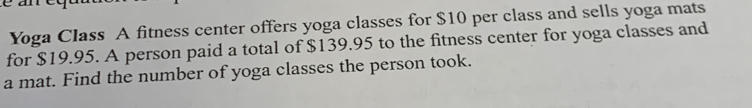 cact
Yoga Class A fitness center offers yoga classes for $10 per class and sells yoga mats
for $19.95. A person paid a total of $139.95 to the fitness center for yoga classes and
a mat. Find the number of yoga classes the person took.