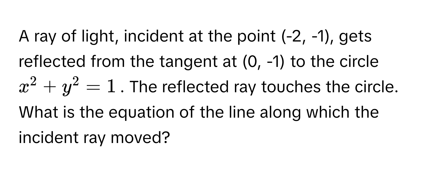 A ray of light, incident at the point (-2, -1), gets reflected from the tangent at (0, -1) to the circle $x^2 + y^2 = 1$. The reflected ray touches the circle.  What is the equation of the line along which the incident ray moved?