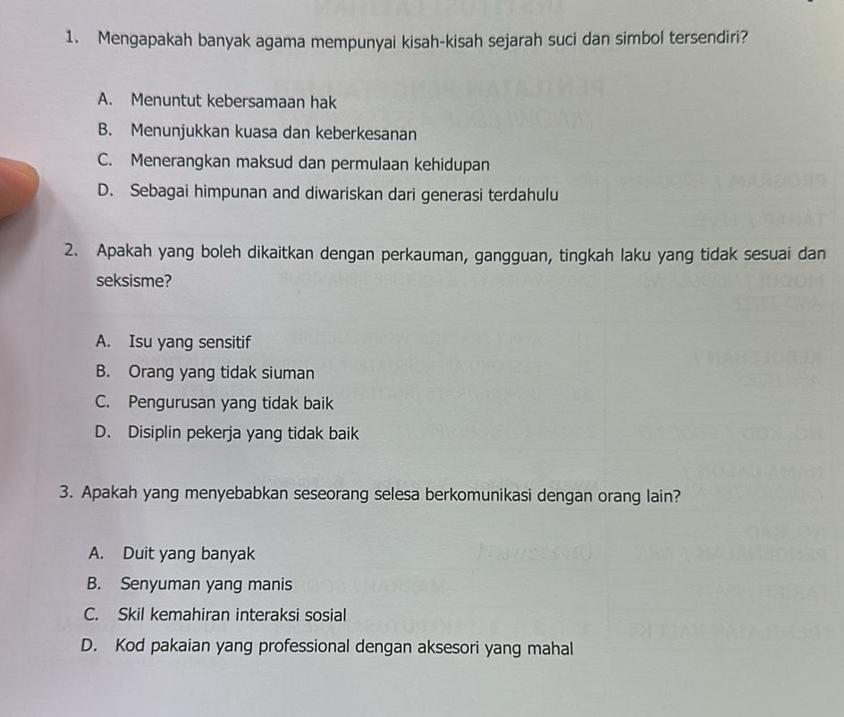 Mengapakah banyak agama mempunyai kisah-kisah sejarah suci dan simbol tersendiri?
A. Menuntut kebersamaan hak
B. Menunjukkan kuasa dan keberkesanan
C. Menerangkan maksud dan permulaan kehidupan
D. Sebagai himpunan and diwariskan dari generasi terdahulu
2. Apakah yang boleh dikaitkan dengan perkauman, gangguan, tingkah laku yang tidak sesuai dan
seksisme?
A. Isu yang sensitif
B. Orang yang tidak siuman
C. Pengurusan yang tidak baik
D. Disiplin pekerja yang tidak baik
3. Apakah yang menyebabkan seseorang selesa berkomunikasi dengan orang lain?
A. Duit yang banyak
B. Senyuman yang manis
C. Skil kemahiran interaksi sosial
D. Kod pakaian yang professional dengan aksesori yang mahal