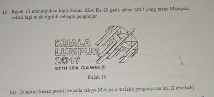 Rajah 10 menunjukan logo Sukan SEA Ke -29 pada tahun 2017 yang mana Malaysia 
sekali lagi telah dipilih sebagai penganjur. 
Rajah 10 
(α) Jelaskan kesan positif kepada rakyat Malaysia melalui penganjuran ini. [2 markah]