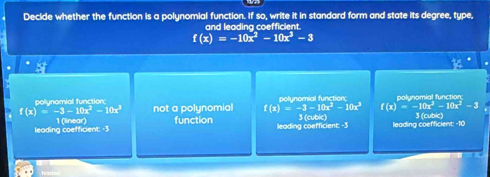 Decide whether the function is a polynomial function. If so, write it in standard form and state its degree, type,
and leading coefficient.
f(x)=-10x^2-10x^3-3
polynomial function; polynomial function; polynomial function;
f(x)=-3-10x^2-10x^3 not a polynomial f(x)=-3-10x^2-10x^3 f(x)=-10x^3-10x^2-3
1 (linear) function 3 (cubic) 3 (cubic)
leading coefficient: -3 leading coefficient: -3 leading coefficient: -10
Nadea