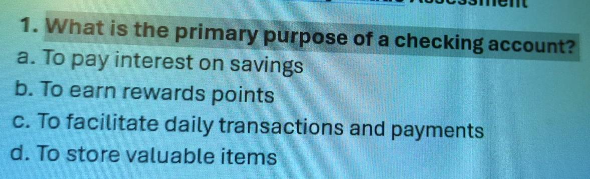 What is the primary purpose of a checking account?
a. To pay interest on savings
b. To earn rewards points
c. To facilitate daily transactions and payments
d. To store valuable items