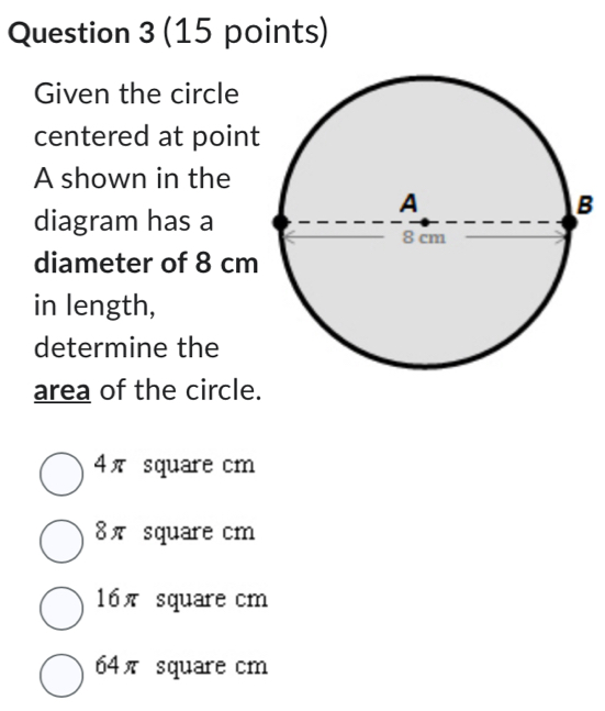 Given the circle
centered at poin
A shown in the
diagram has a
diameter of 8 cm
in length,
determine the
area of the circle.
4π square cm
8π square cm
16π square cm
64π square cm