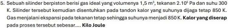 Sebuah silinder berpiston berisi gas ideal yang volumenya 1,5m^3 , tekanan 2.10^5 Pa dan suhu 300
K. Silinder tersebut kemudian disentuhkan pada tandon kalor yang suhunya dijaga tetap 850 K. 
Gas menjalani ekspansi pada tekanan tetap sehingga suhunya menjadi 850 K. Kalor yang diserap 
pada proses tersebut sebesar.... Kilo Joule