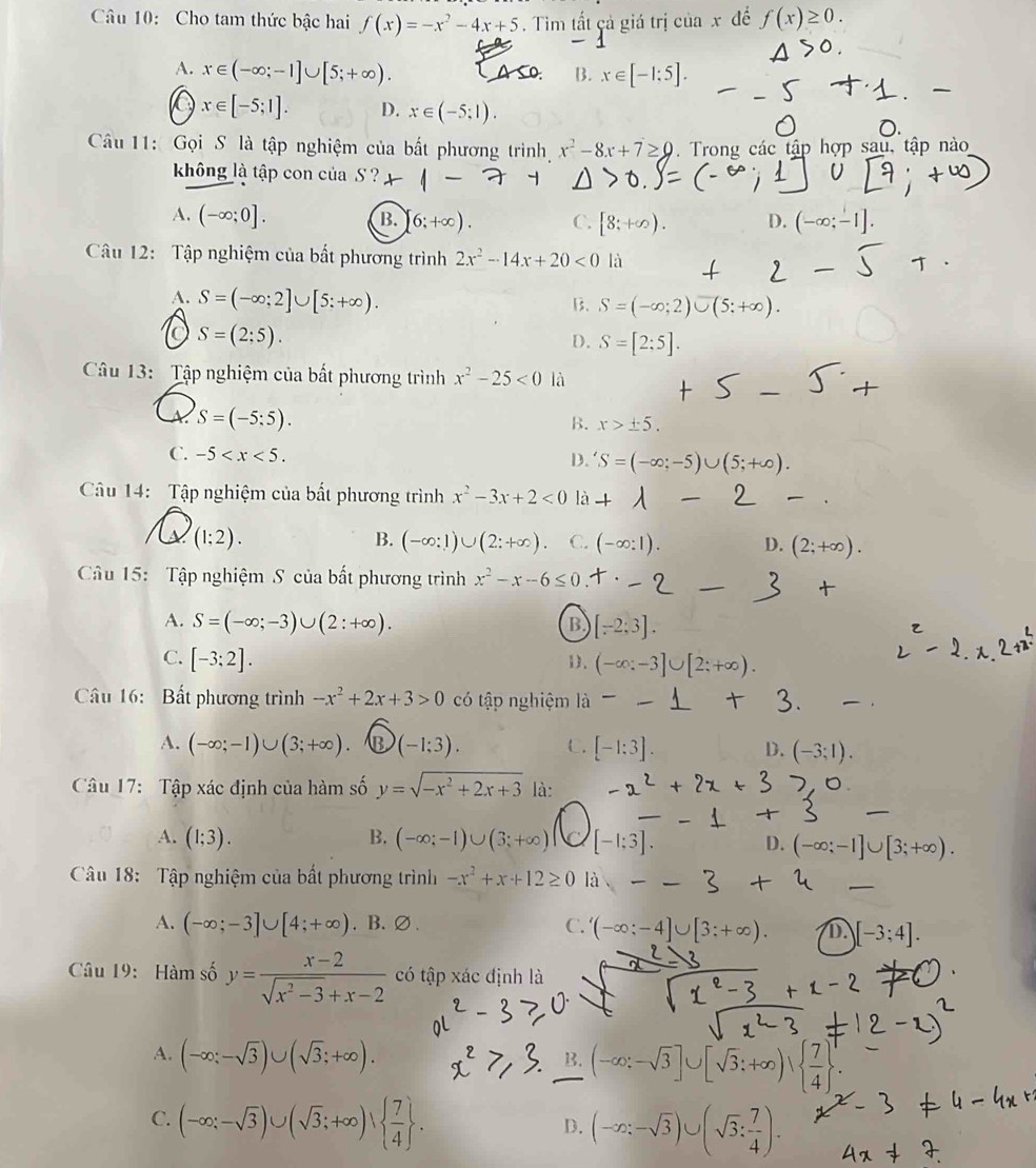 Cho tam thức bậc hai f(x)=-x^2-4x+5. Tim tất cả giá trị cr iax để f(x)≥ 0.
A. x∈ (-∈fty ;-1]∪ [5;+∈fty ). A so B. x∈ [-1:5].
x∈ [-5;1]. D. x∈ (-5;1).
Câu 11: Gọi S là tập nghiệm của bất phương trình x^2-8x+7≥ 0. Trong các tập hợp sau, tập nào
kông là tập con của S ?
A. (-∈fty ;0]. B. 6;+∈fty ). C. D. (-∈fty ;-1].
Câu 12: Tập nghiệm của bất phương trình 2x^2-14x+20<0</tex> là
A. S=(-∈fty ;2]∪ [5:+∈fty ).
B. S=(-∈fty ;2)∪ (5;+∈fty ).
S=(2;5).
D. S=[2;5].
_
Câu 13: Tập nghiệm của bất phương trình x^2-25<0</tex> là
S=(-5:5).
B. x>± 5.
C. -5
D. S=(-∈fty ;-5)∪ (5;+∈fty ).
Câu 14:  Tập nghiệm của bất phương trình x^2-3x+2<0</tex> là
(1;2).
B. (-∈fty :1)∪ (2:+∈fty ). C. (-∈fty :1). D. (2;+∈fty ).
Câu 15: Tập nghiệm S của bất phương trình x^2-x-6≤ 0
A. S=(-∈fty ;-3)∪ (2:+∈fty ). B. [-2;3].
C. [-3;2].
D. (-∈fty :-
Câu 16: Bất phương trình -x^2+2x+3>0 có tập nghiệm là
A. (-∈fty ;-1)∪ (3;+∈fty ) B (-1;3). C. [-1:3]. D. (-3;1).
Câu 17: Tập xác định của hàm số y=sqrt(-x^2+2x+3) là:
A. (1;3). B. (-∈fty ;-1)∪ (3;+∈fty ) [-1;3]. D. (-∈fty ;-
_
Câu 18:  Tập nghiệm của bất phương trình -x^2+x+12≥ 0 là
A. (-∈fty ;-3]∪ [4;+∈fty ). B. ∅ . C. (-∈fty ;-4]∪ [3;+∈fty ). D. [-3;4].
Câu 19: Hàm số y= (x-2)/sqrt(x^2-3)+x-2  có tập xác định là
A. (-∈fty ;-sqrt(3))∪ (sqrt(3);+∈fty ).
B. (-∈fty :-sqrt(3)]∪ [sqrt(3):+∈fty )|  7/4  ^1.
C. (-∈fty ;-sqrt(3))∪ (sqrt(3);+∈fty )vee   7/4  .
D. (-∈fty :-sqrt(3))∪ (sqrt(3): 7/4 ).