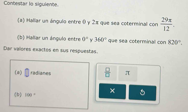 Contestar lo siguiente. 
(a) Hallar un ángulo entre 0 y 2π que sea coterminal con  29π /12 . 
(b) Hallar un ángulo entre 0° y 360° que sea coterminal con 820°. 
Dar valores exactos en sus respuestas. 
(a) radianes
 □ /□   overline JL
(b) 100°
×