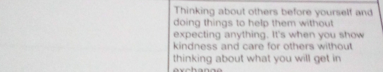 Thinking about others before yourself and 
doing things to help them without 
expecting anything. It's when you show 
kindness and care for others without 
thinking about what you will get in