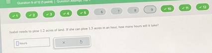 (1 paint) | Question A1 
6 7 B 9 √ 10 √ 12 
Isabel needs to plow 1.2 acres of land. If she can plow 1.5 acres in an hour, how many hours will it take? 
houn × 5