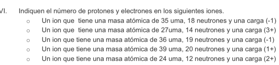 Indiquen el número de protones y electrones en los siguientes iones.
Un ion que tiene una masa atómica de 35 uma, 18 neutrones y una carga (-1)
Un ion que tiene una masa atómica de 27uma, 14 neutrones y una carga (3+)
Un ion que tiene una masa atómica de 36 uma, 19 neutrones y una carga (-1)
Un ion que tiene una masa atómica de 39 uma, 20 neutrones y una carga (1+)
Un ion que tiene una masa atómica de 24 uma, 12 neutrones y una carga (2+)