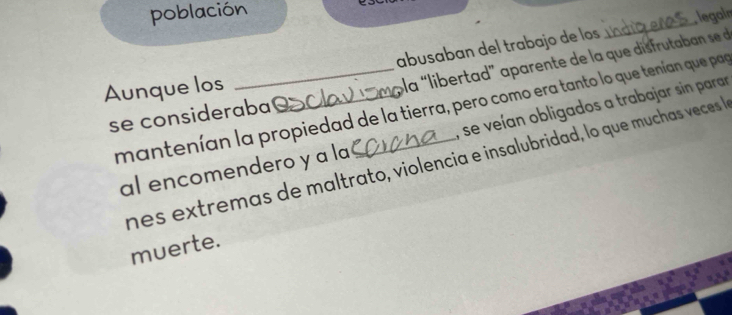 población 
abusaban del trabajo de los _ legain 
Aunque los_ 
pla “libertad” parente de la qu di f u a ab n s 
mantenían la propiedad de la tierra, pero como era tanto lo que tenían que pap 
, se veían obligados a trabajar sin parar 
se consideraba 
nes extremas de maltrato, violencia e insalubridad, lo que muchas veces a 
al encomendero y a la 
muerte.