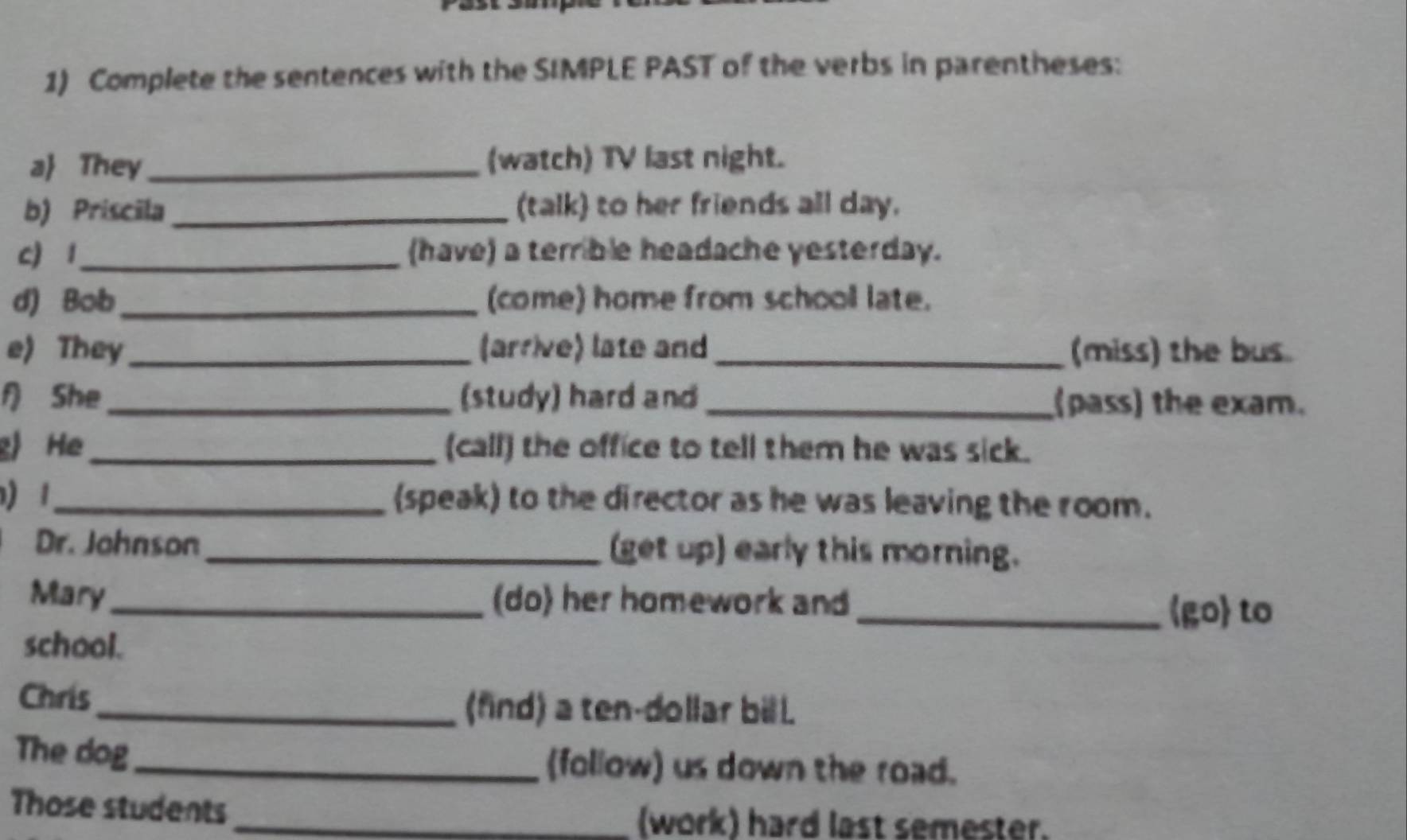 Complete the sentences with the SIMPLE PAST of the verbs in parentheses: 
a They_ (watch) TV last night. 
b) Priscila _(talk) to her friends all day. 
c) 1_ (have) a terrible headache yesterday. 
d) Bob_ (come) home from school late. 
e) They_ (arrive) late and _(miss) the bus. 
f) She_ (study) hard and_ (pass) the exam. 
g) He_ (call) the office to tell them he was sick. 
1_ (speak) to the director as he was leaving the room. 
Dr. Johnson _(get up) early this morning. 
Mary_ (do) her homework and 
_go to 
school. 
Chris 
_(find) a ten-dollar bill. 
The dog_ (follow) us down the road. 
Those students _(work) hard last semester.