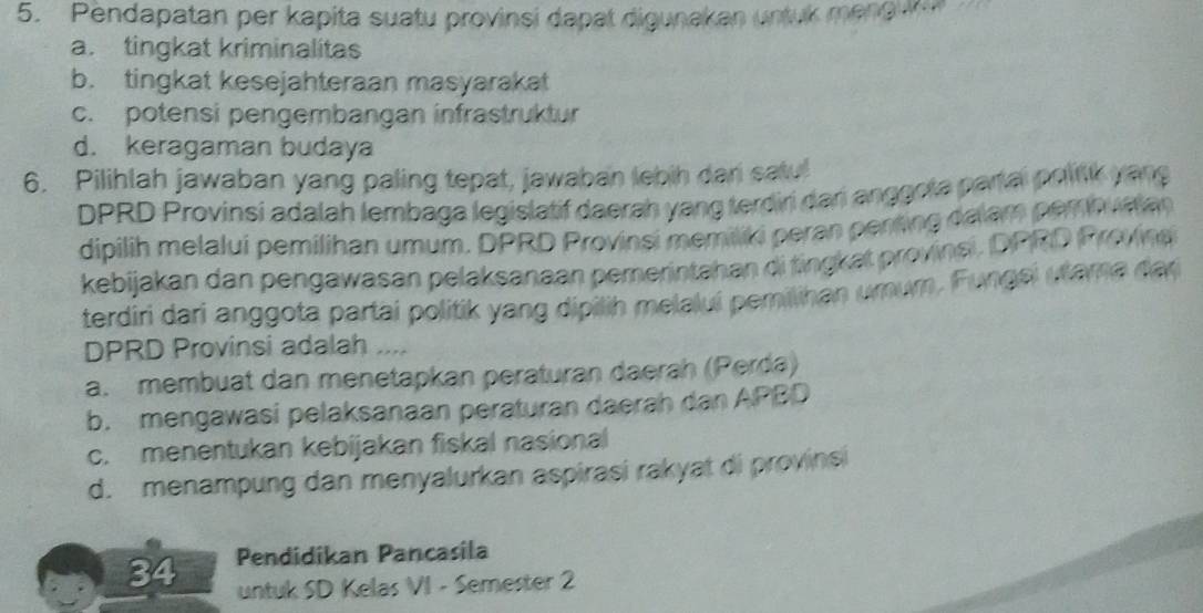 Pendapatan per kapita suatu provinsi dapat digunakan untuk meng ua
a. tingkat kriminalitas
b. tingkat kesejahteraan masyarakat
c. potensi pengembangan infrastruktur
d. keragaman budaya
6. Pilihlah jawaban yang paling tepat, jawaban lebih dan satu!
DPRD Provinsi adalah lembaga legislatif daerah yang terdiri dari anggota partai politk yang
dipilih melalui pemilihan umum. DPRD Provinsi memiliki peran penting dalam perbualan
kebijakan dan pengawasan pelaksanaan pemerintahan di tingkat provinsi. DPRD Provina
terdiri dari anggota partai politik yang dípilih melaluí pemilihan umum. Fungsi utama dar
DPRD Provinsi adalah ...
a. membuat dan menetapkan peraturan daerah (Perda)
b. mengawasi pelaksanaan peraturan daerah dan APBD
c. menentukan kebijakan fiskal nasional
d. menampung dan menyalurkan aspirasi rakyat di provinsi
34 Pendidikan Pancasila
untuk SD Kelas VI - Semester 2