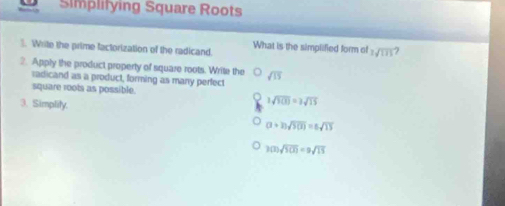 Simplifying Square Roots
1. Write the prime factorization of the radicand. What is the simplified form of 7sqrt(175)
2. Apply the product property of square roots. Write the sqrt(15)
radicand as a product, forming as many perfect
square roots as possible.
3. Simplity.
3sqrt(100)=3sqrt(15)
(2+2)sqrt(5(2))=5sqrt(15)
3(2)sqrt(100)=9sqrt(15)