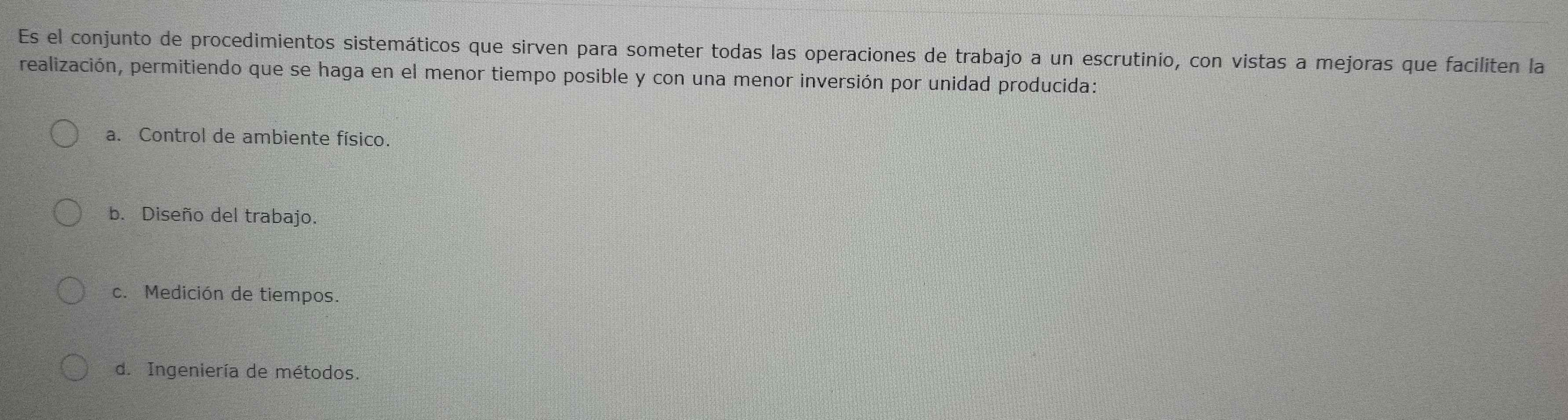 Es el conjunto de procedimientos sistemáticos que sirven para someter todas las operaciones de trabajo a un escrutinio, con vistas a mejoras que faciliten la
realización, permitiendo que se haga en el menor tiempo posible y con una menor inversión por unidad producida:
a. Control de ambiente físico.
b. Diseño del trabajo.
c. Medición de tiempos.
d. Ingeniería de métodos.