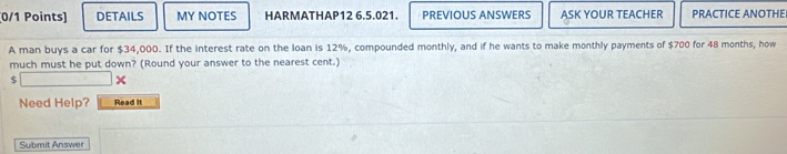 DETAILS MY NOTES HARMATHAP12 6.5.021. PREVIOUS ANSWERS ASK YOUR TEACHER PRACTICE ANOTHEI 
A man buys a car for $34,000. If the interest rate on the loan is 12%, compounded monthly, and if he wants to make monthly payments of $700 for 48 months, how 
much must he put down? (Round your answer to the nearest cent.)
$
Need Help? Read it 
Submit Answer