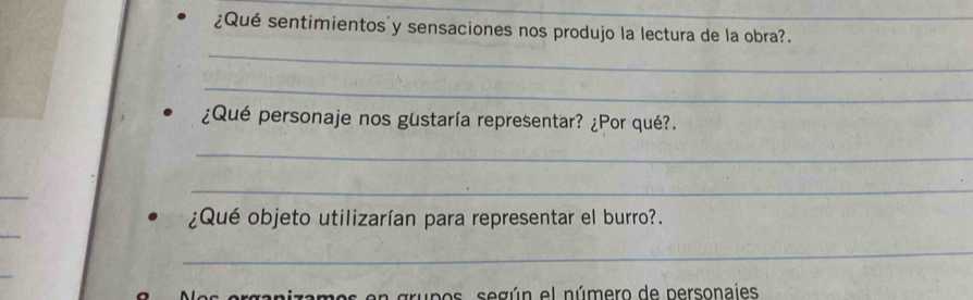 ¿Qué sentimientos'y sensaciones nos produjo la lectura de la obra?. 
_ 
_ 
¿Qué personaje nos gustaría representar? ¿Por qué?. 
_ 
_ 
_ 
_ 
¿Qué objeto utilizarían para representar el burro?. 
_ 
_ 
es erganizamos en grupos, según el número de personajes