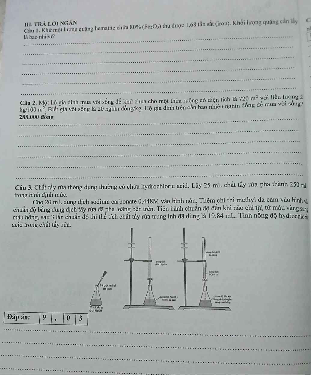 trả lời ngán 
Câu 1. Khử một lượng quặng hematite chứa 80% (Fe₂O₃) thu được 1,68 tấn sắt (iron). Khối lượng quặng cản lấy C 
nl 
là bao nhiêu? 
_ 
_ 
_ 
_ 
_ 
Câu 2. Một hộ gia đình mua vôi sống để khử chua cho một thửa ruộng có diện tích là 720m^2 với liều lượng 2
kg/100m^2. Biết giá vôi sống là 20 nghìn đồng /kg. Hộ gia đình trên cần bao nhiêu nghìn đồng để mua vôi sống? 
_ 288.000 đồng 
_ 
_ 
_ 
_ 
_ 
Câu 3. Chất tầy rửa thông dụng thường có chứa hydrochloric acid. Lấy 25 mL chất tẩy rửa pha thành 250 m
trong bình định mức. 
Cho 20 mL dung dịch sodium carbonate 0,448M vào bình nón. Thêm chỉ thị methyl da cam vào bình và 
chuẩn độ bằng dung dịch tẩy rửa đã pha loãng bên trên. Tiến hành chuẩn độ đến khi nào chỉ thị từ màu vàng sang 
màu hồng, sau 3 lần chuẩn độ thì thể tích chất tẩy rửa trung ình đã dùng là 19,84 mL. Tính nồng độ hydrochlon 
acid trong chất tẩy rửa.
3-4 grot methyl 
da cam
20 mL dung 
dịch NaOH 
Đáp án: 9 , 0 3
_ 
_ 
_ 
_