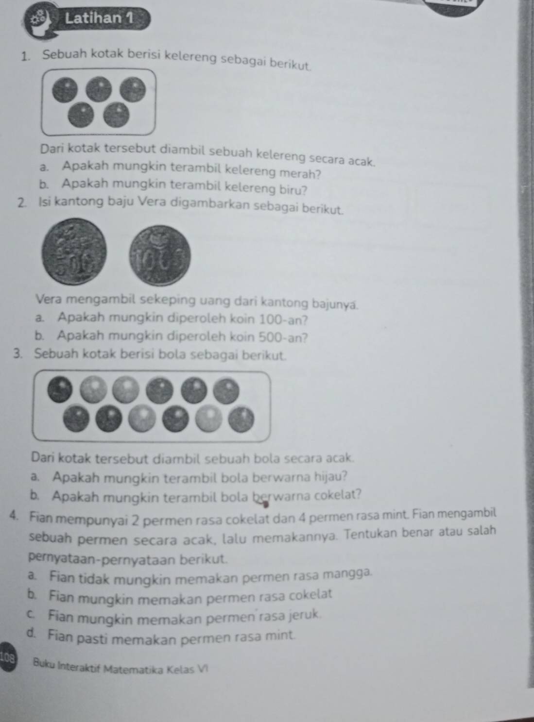 Latihan 1 
1. Sebuah kotak berisi kelereng sebagai berikut. 
Dari kotak tersebut diambil sebuah kelereng secara acak. 
a. Apakah mungkin terambil kelereng merah? 
b. Apakah mungkin terambil kelereng biru? 
2. Isi kantong baju Vera digambarkan sebagai berikut. 
Vera mengambil sekeping uang dari kantong bajunya. 
a. Apakah mungkin diperoleh koin 100-an? 
b. Apakah mungkin diperoleh koin 500-an? 
3. Sebuah kotak berisi bola sebagai berikut. 
Dari kotak tersebut diambil sebuah bola secara acak. 
a. Apakah mungkin terambil bola berwarna hijau? 
b. Apakah mungkin terambil bola berwarna cokelat? 
4. Fian mempunyai 2 permen rasa cokelat dan 4 permen rasa mint. Fian mengambil 
sebuah permen secara acak, lalu memakannya. Tentukan benar atau salah 
peryataan-pernyataan berikut. 
a. Fian tidak mungkin memakan permen rasa mangga. 
b. Fian mungkin memakan permen rasa cokelat 
c. Fian mungkin memakan permen rasa jeruk. 
d. Fian pasti memakan permen rasa mint. 
Buku Interaktif Matematika Kelas VI