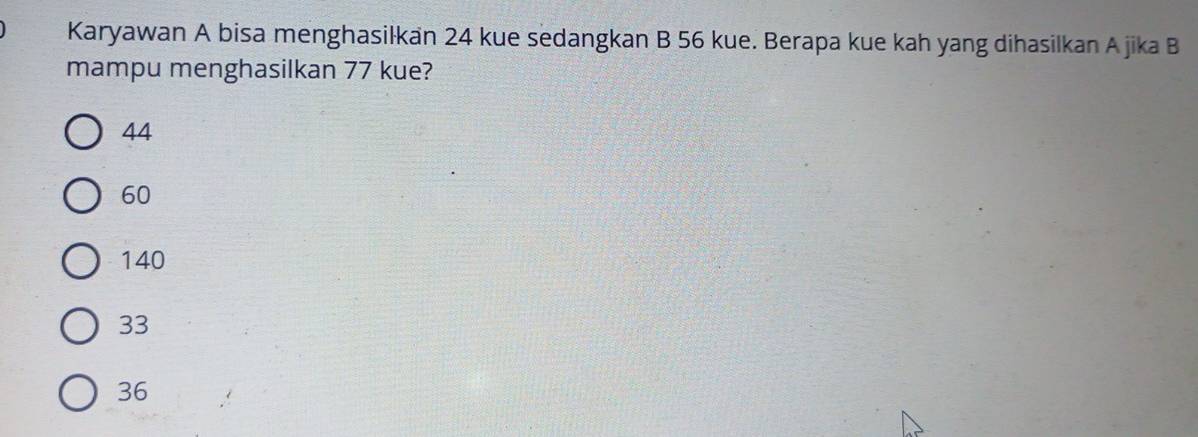 Karyawan A bisa menghasilkan 24 kue sedangkan B 56 kue. Berapa kue kah yang dihasilkan A jika B
mampu menghasilkan 77 kue?
44
60
140
33
36